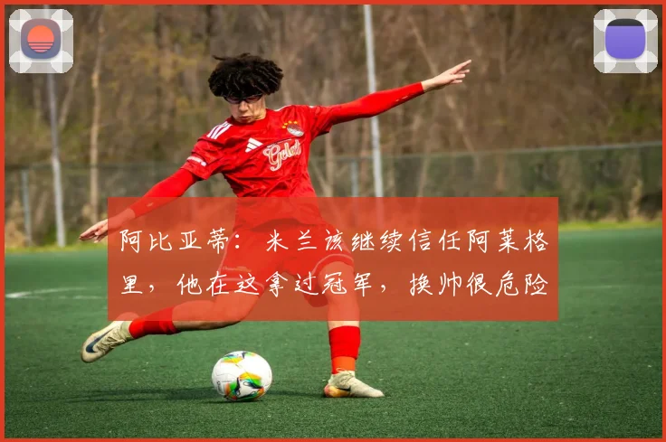 阿比亚蒂：米兰该继续信任阿莱格里，他在这拿过冠军，换帅很危险