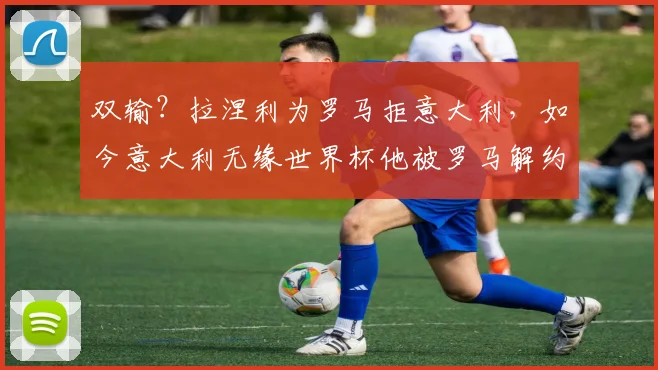 双输？拉涅利为罗马拒意大利，如今意大利无缘世界杯他被罗马解约